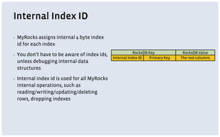Internal Index ID
▪ MyRocks assigns internal 4 byte index
id for each index
▪ You don’t have to be aware of index ids,
unless debugging internal data
structures
▪ Internal index id is used for all MyRocks
internal operations, such as
reading/writing/updating/deleting
rows, dropping indexes
RocksDB Key
Internal Index ID Primary Key
RocksDB Value
The rest columns
 