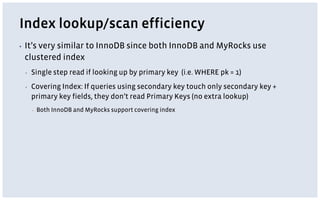 Index lookup/scan efficiency
▪ It’s very similar to InnoDB since both InnoDB and MyRocks use
clustered index
▪ Single step read if looking up by primary key (i.e. WHERE pk = 1)
▪ Covering Index: If queries using secondary key touch only secondary key +
primary key fields, they don’t read Primary Keys (no extra lookup)
▪ Both InnoDB and MyRocks support covering index
 