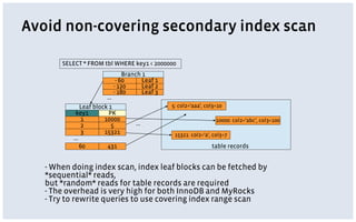 Avoid non-covering secondary index scan
- When doing index scan, index leaf blocks can be fetched by
*sequential* reads,
but *random* reads for table records are required
- The overhead is very high for both InnoDB and MyRocks
- Try to rewrite queries to use covering index range scan
key1 PK
1 10000
2 5
…
3 15321
table records
10000: col2=‘abc’, col3=100
5: col2=‘aaa’, col3=10
SELECT * FROM tbl WHERE key1 < 2000000
60 431
- 60 Leaf 1
- 120 Leaf 2
Branch 1
Leaf block 1
15321: col2=‘a’, col3=7
- 180 Leaf 3
…
…
 