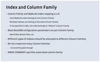Index and Column Family
▪ Column Family and MyRocks Index mapping is 1:N
▪ Each MyRocks index belongs to one Column Family
▪ Multiple indexes can belong to the same Column Family
▪ If not specified in DDL, the index belongs to “default” Column Family
▪ Most RocksDB configuration parameters are per Column Family
▪ MemTable, Bloom Filter, etc
▪ Different types of indexes should be allocated to different Column Families
▪ Do not create too many Column Families
▪ ~20 would be good enough
▪ INDEX COMMENT specifies associated column family
 