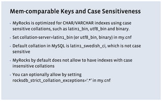 Mem-comparable Keys and Case Sensitiveness
▪ MyRocks is optimized for CHAR/VARCHAR indexes using case
sensitive collations, such as latin1_bin, utf8_bin and binary.
▪ Set collation-server=latin1_bin (or utf8_bin, binary) in my.cnf
▪ Default collation in MySQL is latin1_swedish_ci, which is not case
sensitive
▪ MyRocks by default does not allow to have indexes with case
insensitive collations
▪ You can optionally allow by setting
rocksdb_strict_collation_exceptions=‘.*’ in my.cnf
 