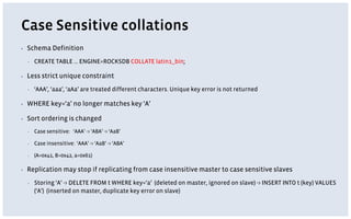 Case Sensitive collations
▪ Schema Definition
▪ CREATE TABLE … ENGINE=ROCKSDB COLLATE latin1_bin;
▪ Less strict unique constraint
▪ ‘AAA’, ‘aaa’, ‘aAa’ are treated different characters. Unique key error is not returned
▪ WHERE key=‘a’ no longer matches key ‘A’
▪ Sort ordering is changed
▪ Case sensitive: ‘AAA’ -> ‘ABA’ -> ‘AaB’
▪ Case insensitive: ‘AAA’ -> ‘AaB’ -> ‘ABA’
▪ (A=0x41, B=0x42, a=0x61)
▪ Replication may stop if replicating from case insensitive master to case sensitive slaves
▪ Storing ‘A’ -> DELETE FROM t WHERE key=‘a’ (deleted on master, ignored on slave) -> INSERT INTO t (key) VALUES
(‘A’) (inserted on master, duplicate key error on slave)
 