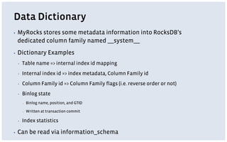 Data Dictionary
▪ MyRocks stores some metadata information into RocksDB’s
dedicated column family named __system__
▪ Dictionary Examples
▪ Table name => internal index id mapping
▪ Internal index id => index metadata, Column Family id
▪ Column Family id => Column Family flags (i.e. reverse order or not)
▪ Binlog state
▪ Binlog name, position, and GTID
▪ Written at transaction commit
▪ Index statistics
▪ Can be read via information_schema
 