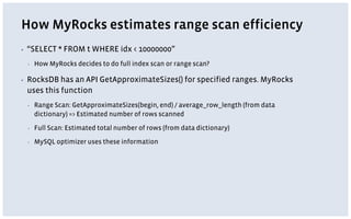 How MyRocks estimates range scan efficiency
▪ “SELECT * FROM t WHERE idx < 10000000”
▪ How MyRocks decides to do full index scan or range scan?
▪ RocksDB has an API GetApproximateSizes() for specified ranges. MyRocks
uses this function
▪ Range Scan: GetApproximateSizes(begin, end) / average_row_length (from data
dictionary) => Estimated number of rows scanned
▪ Full Scan: Estimated total number of rows (from data dictionary)
▪ MySQL optimizer uses these information
 