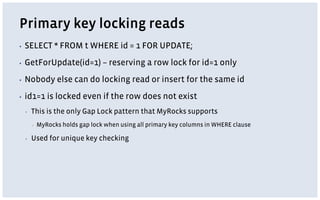 Primary key locking reads
▪ SELECT * FROM t WHERE id = 1 FOR UPDATE;
▪ GetForUpdate(id=1) – reserving a row lock for id=1 only
▪ Nobody else can do locking read or insert for the same id
▪ id1=1 is locked even if the row does not exist
▪ This is the only Gap Lock pattern that MyRocks supports
▪ MyRocks holds gap lock when using all primary key columns in WHERE clause
▪ Used for unique key checking
 