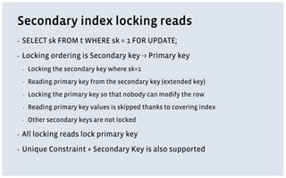 Secondary index locking reads
▪ SELECT sk FROM t WHERE sk = 1 FOR UPDATE;
▪ Locking ordering is Secondary key -> Primary key
▪ Locking the secondary key where sk=1
▪ Reading primary key from the secondary key (extended key)
▪ Locking the primary key so that nobody can modify the row
▪ Reading primary key values is skipped thanks to covering index
▪ Other secondary keys are not locked
▪ All locking reads lock primary key
▪ Unique Constraint + Secondary Key is also supported
 