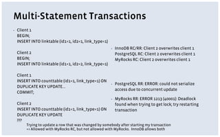 Multi-Statement Transactions
▪ Client 1
BEGIN;
INSERT INTO linktable (id1=1, id2=1, link_type=1)
Client 2
BEGIN;
INSERT INTO linktable (id1=1, id2=2, link_type=1)
Client 1
INSERT INTO counttable (id1=1, link_type=1) ON
DUPLICATE KEY UPDATE...
COMMIT;
Client 2
INSERT INTO counttable (id1=1, link_type=1) ON
DUPLICATE KEY UPDATE
???
▪ InnoDB RC/RR: Client 2 overwrites client 1
PostgreSQL RC: Client 2 overwrites client 1
MyRocks RC: Client 2 overwrites client 1
▪ PostgreSQL RR: ERROR: could not serialize
access due to concurrent update
▪ MyRocks RR: ERROR 1213 (40001): Deadlock
found when trying to get lock; try restarting
transaction
Trying to update a row that was changed by somebody after starting my transaction
=> Allowed with MyRocks RC, but not allowed with MyRocks. InnoDB allows both
 