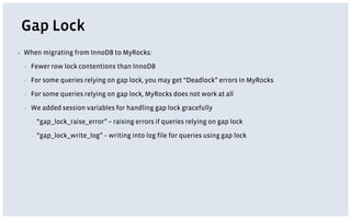 Gap Lock
▪ When migrating from InnoDB to MyRocks:
▪ Fewer row lock contentions than InnoDB
▪ For some queries relying on gap lock, you may get “Deadlock” errors in MyRocks
▪ For some queries relying on gap lock, MyRocks does not work at all
▪ We added session variables for handling gap lock gracefully
▪ “gap_lock_raise_error” -- raising errors if queries relying on gap lock
▪ “gap_lock_write_log” – writing into log file for queries using gap lock
 