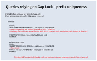 Queries relying on Gap Lock – prefix uniqueness
link table has primary key on (id1, type, id2)
Want uniqueness on prefix (id1=1 and type=10)
InnoDB:
BEGIN;
SELECT * FROM link WHERE id1=1 AND type=10 FOR UPDATE;
=> Returning Empty Set, holding gap lock on (id1=1, type=10)
=> Nobody else can insert a row starting with (id1=1, type=10) until transaction ends, thanks to Gap Lock
INSERT INTO link (id1, type, id2) VALUES (1, 10, 150);
COMMIT;
Other transactions:
BEGIN;
SELECT * FROM link WHERE id1=1 AND type=10 FOR UPDATE;
=> Row exists
UPDATE link SET … WHERE id1=1 AND type=10 AND id2=150;
COMMIT;
This does NOT work with MyRocks – will end up inserting many rows starting with (id1=1, type=10)
 