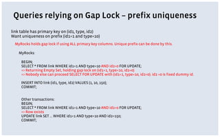 link table has primary key on (id1, type, id2)
Want uniqueness on prefix (id1=1 and type=10)
MyRocks:
BEGIN;
SELECT * FROM link WHERE id1=1 AND type=10 AND id2=0 FOR UPDATE;
=> Returning Empty Set, holding gap lock on (id1=1, type=10, id2=0)
=> Nobody else can proceed SELECT FOR UPDATE with (id1=1, type=10, id2=0). id2 =0 is fixed dummy id.
INSERT INTO link (id1, type, id2) VALUES (1, 10, 150);
COMMIT;
Other transactions:
BEGIN;
SELECT * FROM link WHERE id1=1 AND type=10 AND id2=0 FOR UPDATE;
=> Row exists
UPDATE link SET … WHERE id1=1 AND type=10 AND id2=150;
COMMIT;
MyRocks holds gap lock if using ALL primary key columns. Unique prefix can be done by this.
Queries relying on Gap Lock – prefix uniqueness
 