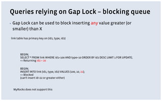 Queries relying on Gap Lock – blocking queue
▪ Gap Lock can be used to block inserting any value greater (or
smaller) than X
link table has primary key on (id1, type, id2)
BEGIN;
SELECT * FROM link WHERE id1=100 AND type=10 ORDER BY id2 DESC LIMIT 1 FOR UPDATE;
=> Returning id2 = 20
BEGIN;
INSERT INTO link (id1, type, id2) VALUES (100, 10, 21);
=> Blocked
(can’t insert id=22 or greater either)
MyRocks does not support this
 