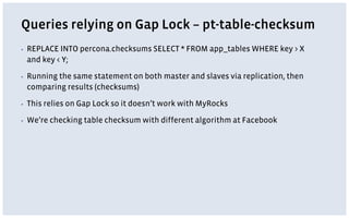 Queries relying on Gap Lock – pt-table-checksum
▪ REPLACE INTO percona.checksums SELECT * FROM app_tables WHERE key > X
and key < Y;
▪ Running the same statement on both master and slaves via replication, then
comparing results (checksums)
▪ This relies on Gap Lock so it doesn’t work with MyRocks
▪ We’re checking table checksum with different algorithm at Facebook
 