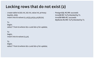 Locking rows that do not exist (2)
▪ create table t0 (id1 int, id2 int, value int, primary
key(id1, id2));
insert into t0 values (1,1,0),(3,3,0),(4,4,0),(6,6,0);
T1:
begin;
select * from t0 where id1=1 and id2=5 for update;
T2:
begin;
insert into t0 values (1,5,0);
T3:
begin;
select * from t0 where id1=1 and id2=5 for update;
▪ PostgreSQL RC/RR: succeeds
InnoDB RR: T2/T3 blocked by T1
InnoDB RBR+RC: succeeds
MyRocks RC/RR: T2/T3 blocked by T1
 