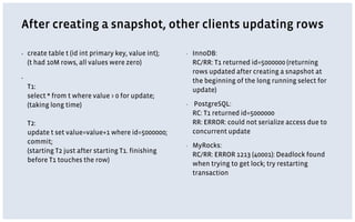 After creating a snapshot, other clients updating rows
▪ create table t (id int primary key, value int);
(t had 10M rows, all values were zero)
▪
T1:
select * from t where value > 0 for update;
(taking long time)
T2:
update t set value=value+1 where id=5000000;
commit;
(starting T2 just after starting T1. finishing
before T1 touches the row)
▪ InnoDB:
RC/RR: T1 returned id=5000000 (returning
rows updated after creating a snapshot at
the beginning of the long running select for
update)
▪ PostgreSQL:
RC: T1 returned id=5000000
RR: ERROR: could not serialize access due to
concurrent update
▪ MyRocks:
RC/RR: ERROR 1213 (40001): Deadlock found
when trying to get lock; try restarting
transaction
 