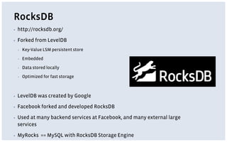 RocksDB
▪ http://rocksdb.org/
▪ Forked from LevelDB
▪ Key-Value LSM persistent store
▪ Embedded
▪ Data stored locally
▪ Optimized for fast storage
▪ LevelDB was created by Google
▪ Facebook forked and developed RocksDB
▪ Used at many backend services at Facebook, and many external large
services
▪ MyRocks == MySQL with RocksDB Storage Engine
 