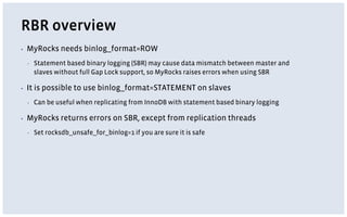 RBR overview
▪ MyRocks needs binlog_format=ROW
▪ Statement based binary logging (SBR) may cause data mismatch between master and
slaves without full Gap Lock support, so MyRocks raises errors when using SBR
▪ It is possible to use binlog_format=STATEMENT on slaves
▪ Can be useful when replicating from InnoDB with statement based binary logging
▪ MyRocks returns errors on SBR, except from replication threads
▪ Set rocksdb_unsafe_for_binlog=1 if you are sure it is safe
 