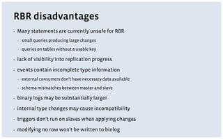 RBR disadvantages
▪ Many statements are currently unsafe for RBR
▪ small queries producing large changes
▪ queries on tables without a usable key
▪ lack of visibility into replication progress
▪ events contain incomplete type information
▪ external consumers don't have necessary data available
▪ schema mismatches between master and slave
▪ binary logs may be substantially larger
▪ internal type changes may cause incompatibility
▪ triggers don't run on slaves when applying changes
▪ modifying no row won't be written to binlog
 