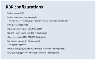 RBR configurations
▪ binlog_format=ROW
▪ binlog_rows_query_log_events=ON
▪ “mysqlbinlog –vv --base64-output=decode-rows” can print original statements
▪ binlog_row_image=FULL
▪ slave_type_conversions=ALL_NON_LOSSY
▪ log_only_query_comments=OFF (FB extension)
▪ slave_exec_mode=SEMI_STRICT (FB extension)
▪ log_column_names=ON (FB extension)
▪ Changes binlog format
▪ slave_run_triggers_for_rbr=YES (MariaDB extension, FB backported)
▪ sql_log_bin_triggers=OFF (MariaDB extension, FB backported)
 