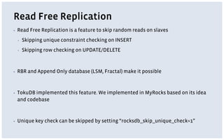 Read Free Replication
▪ Read Free Replication is a feature to skip random reads on slaves
▪ Skipping unique constraint checking on INSERT
▪ Skipping row checking on UPDATE/DELETE
▪ RBR and Append Only database (LSM, Fractal) make it possible
▪ TokuDB implemented this feature. We implemented in MyRocks based on its idea
and codebase
▪ Unique key check can be skipped by setting “rocksdb_skip_unique_check=1”
 
