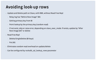 Avoiding look-up rows
▪ Update and Delete path on Slave, with RBR, without Read Free Repl
▪ Relay log has “Before Row Image” (BI)
▪ Getting primary key from BI
▪ Point lookup by the primary key (random read)
▪ If not exist, skip or raise error, depending on slave_exec_mode. If exists, update by “After
Row Image (AI)” or delete
▪ Read Free Repl
▪ Delete/SingleDelete (BI keys)
▪ Put (AI)
▪ Eliminates random read overhead on update/delete
▪ Can be configured by rocksdb_rpl_lookup_rows parameter
 