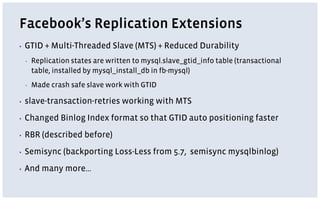 Facebook’s Replication Extensions
▪ GTID + Multi-Threaded Slave (MTS) + Reduced Durability
▪ Replication states are written to mysql.slave_gtid_info table (transactional
table, installed by mysql_install_db in fb-mysql)
▪ Made crash safe slave work with GTID
▪ slave-transaction-retries working with MTS
▪ Changed Binlog Index format so that GTID auto positioning faster
▪ RBR (described before)
▪ Semisync (backporting Loss-Less from 5.7, semisync mysqlbinlog)
▪ And many more…
 