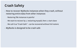 Crash Safety
▪ How to recover MyRocks instances when they crash, without
restoring entire data from other instances
▪ Restoring TBs instances is painful
▪ We want to recover by 1. restarting mysqld, then 2. start slave
▪ We call it as “Crash Safe” – can be recovered without full restore
▪ MyRocks is designed to be crash safe
 
