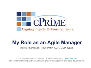 My Role as an Agile Manager
             Kevin Thompson, PhD, PMP, ACP, CSP, CSM



        4100 E. Third Ave, Suite 205, Foster City, CA 94404 | 650-931-1651 | www.cprime.com
The leader in training and consulting for project management and agile development
 