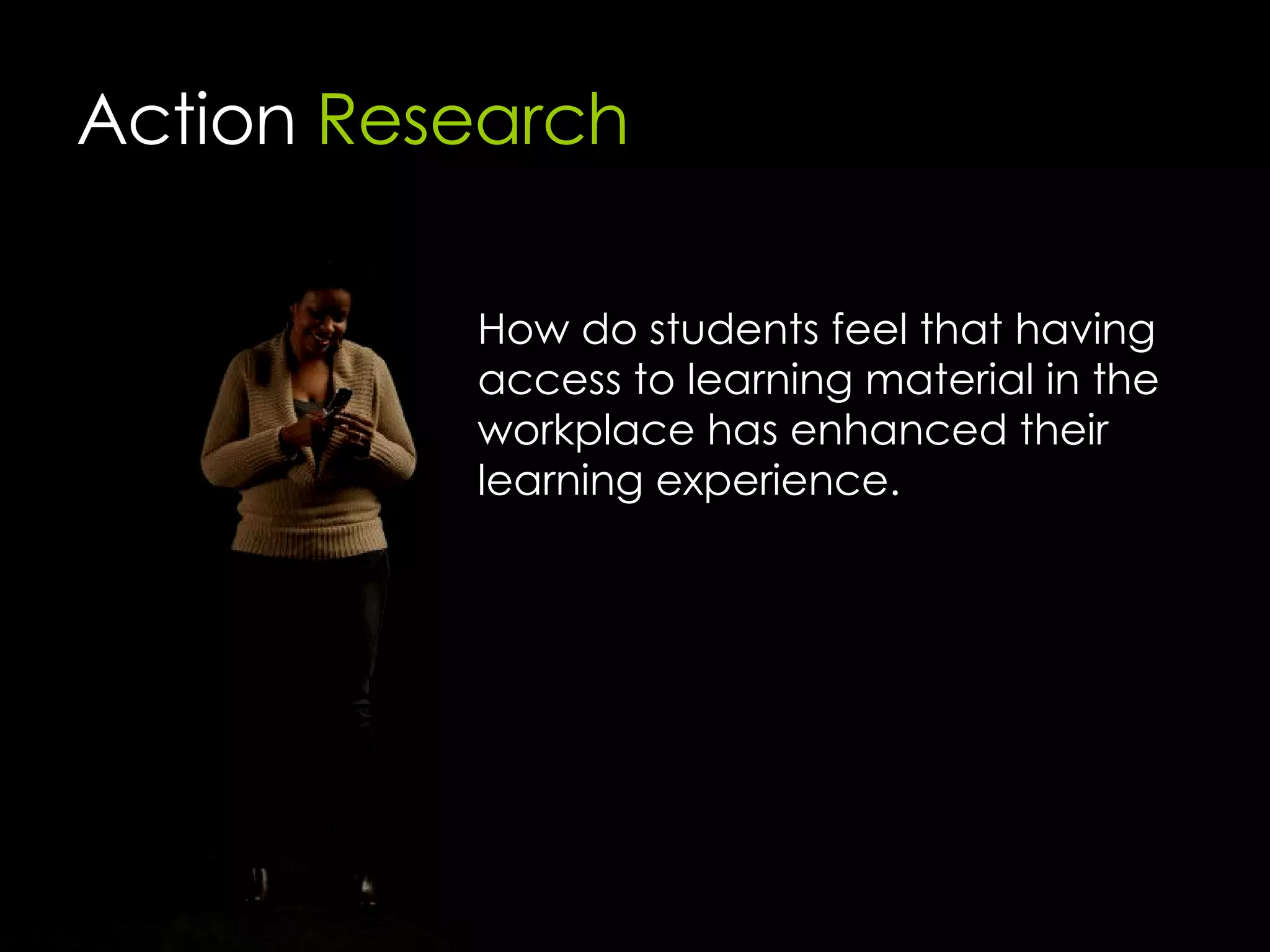 Action  Research How do students feel that having access to learning material in the workplace has enhanced their learning experience. 
