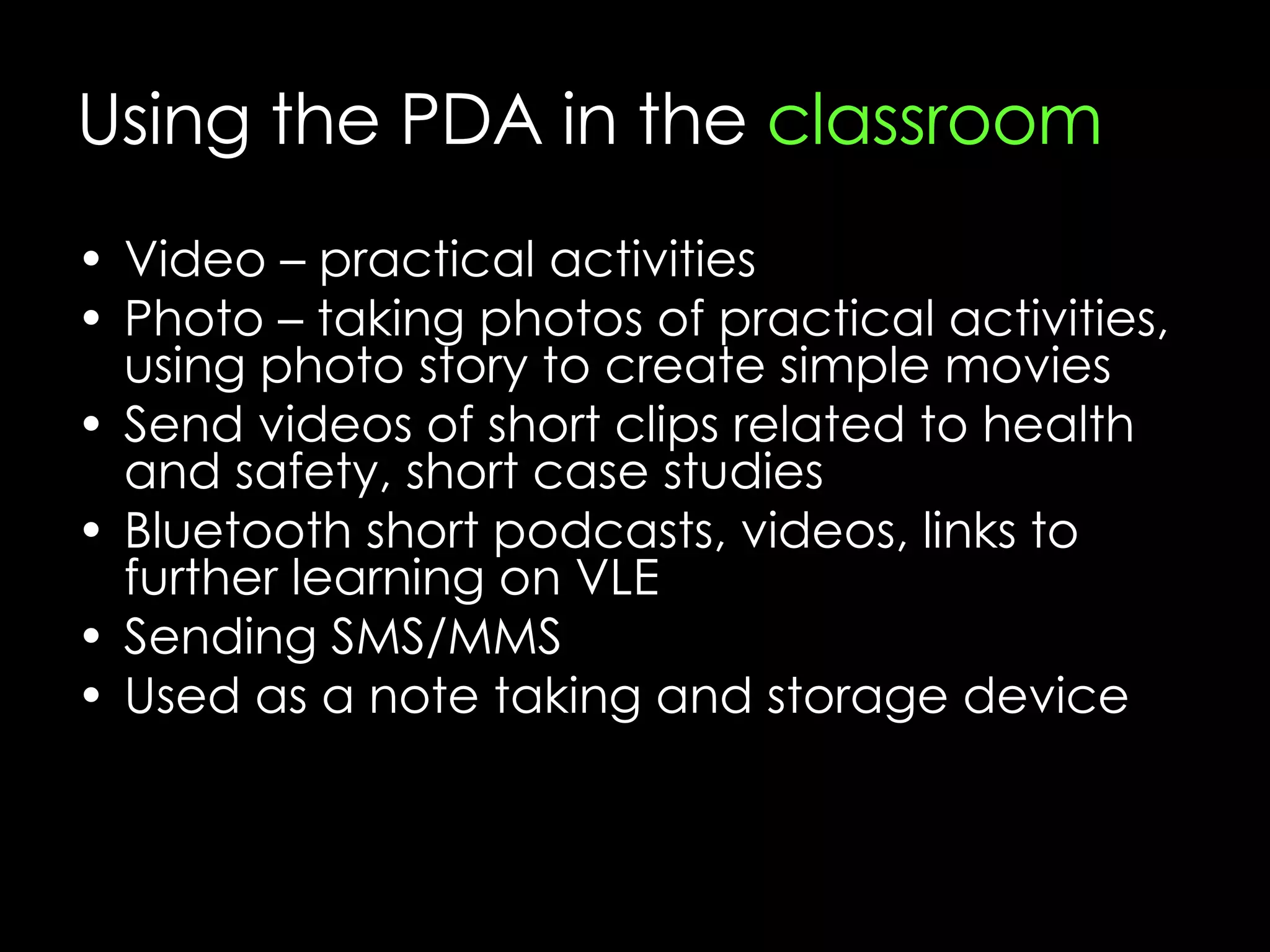 Using the PDA in the  classroom Video – practical activities Photo – taking photos of practical activities, using photo story to create simple movies Send videos of short clips related to health and safety, short case studies Bluetooth short podcasts, videos, links to further learning on VLE Sending SMS/MMS Used as a note taking and storage device 