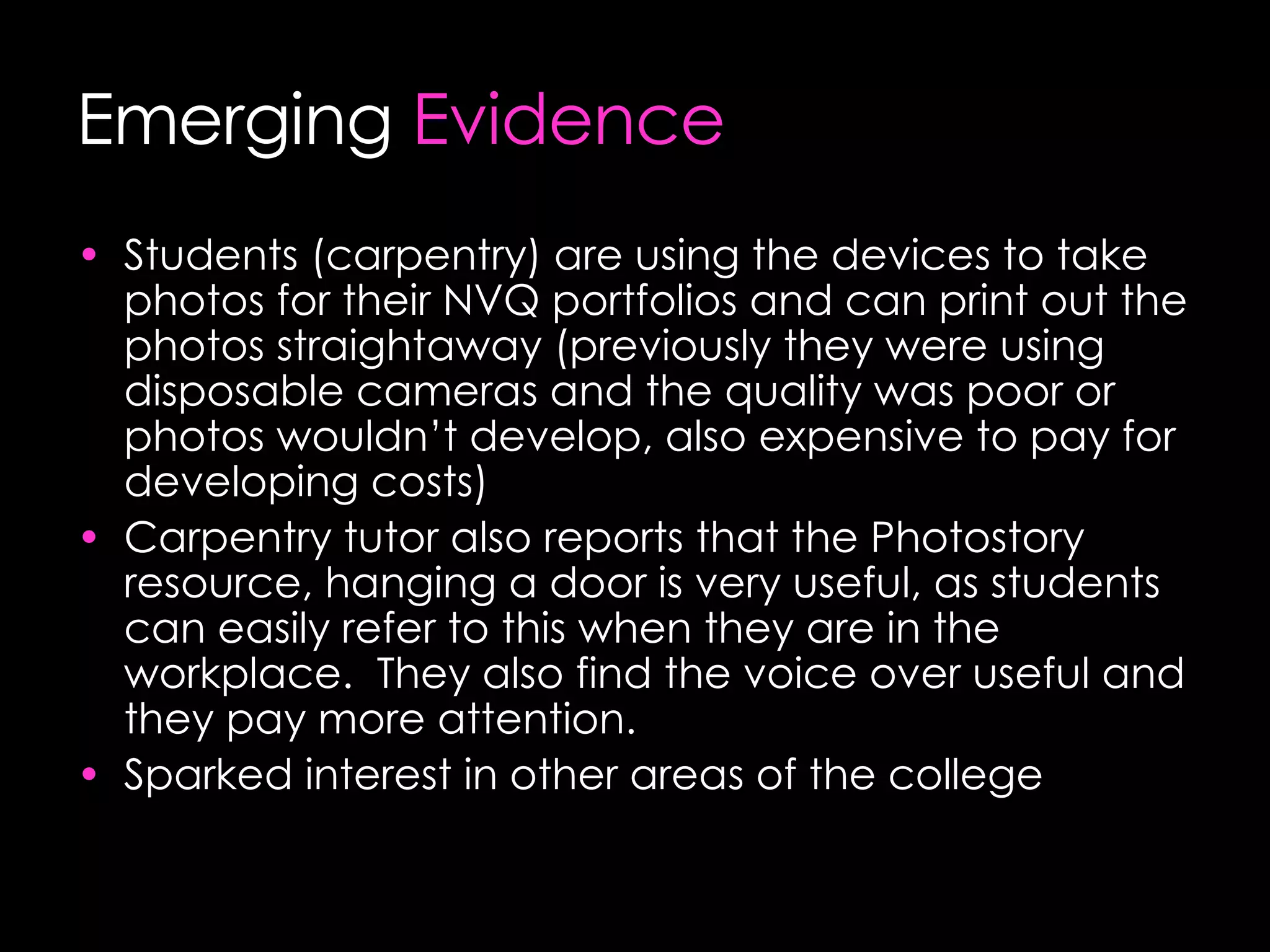 Emerging  Evidence Students (carpentry) are using the devices to take photos for their NVQ portfolios and can print out the photos straightaway (previously they were using disposable cameras and the quality was poor or photos wouldn’t develop, also expensive to pay for developing costs) Carpentry tutor also reports that the Photostory resource, hanging a door is very useful, as students can easily refer to this when they are in the workplace.  They also find the voice over useful and they pay more attention. Sparked interest in other areas of the college 