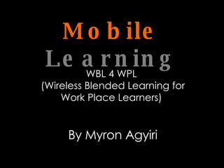 Mobile   Learning WBL 4 WPL  (Wireless Blended Learning for Work Place Learners)  By Myron Agyiri 