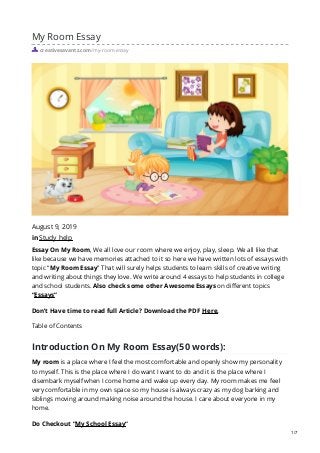 My Room Essay
creativesavantz.com/my-room-essay
August 9, 2019
in Study help
Essay On My Room, We all love our room where we enjoy, play, sleep. We all like that
like because we have memories attached to it so here we have written lots of essays with
topic “My Room Essay” That will surely helps students to learn skills of creative writing
and writing about things they love. We write around 4 essays to help students in college
and school students. Also check some other Awesome Essays on different topics
“Essays“
Don’t Have time to read full Article? Download the PDF Here.
Table of Contents
Introduction On My Room Essay(50 words):
My room is a place where I feel the most comfortable and openly show my personality
to myself. This is the place where I do want I want to do and it is the place where I
disembark myself when I come home and wake up every day. My room makes me feel
very comfortable in my own space so my house is always crazy as my dog barking and
siblings moving around making noise around the house. I care about everyone in my
home.
Do Checkout “My School Essay“
1/7
 
