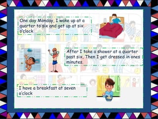One day Monday, I wake up at a
quarter to six and get up at six
o’clock
After I take a shower at a quarter
past six, Then I get dressed in ones
minutes.
I have a breakfast at seven
o’clock