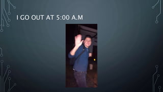 I GO OUT AT 5:00 A.M
 