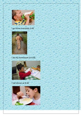 I go home evereday 2:45.




I do my homework at 4:30.




I eat dinner at 8:30.
 