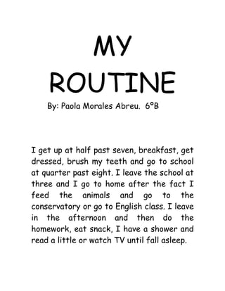 MY
    ROUTINE
    By: Paola Morales Abreu. 6ºB




I get up at half past seven, breakfast, get
dressed, brush my teeth and go to school
at quarter past eight. I leave the school at
three and I go to home after the fact I
feed the animals and go to the
conservatory or go to English class. I leave
in the afternoon and then do the
homework, eat snack, I have a shower and
read a little or watch TV until fall asleep.
 