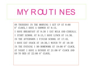 MY ROUTINES ON THURSDAY IN THE MORNING I GET UP AT 8:00 O’CLOCK,I HAVE A SHOWER AT 8:15. I HAVE BREAKFAST AT 8:30 I EAT MILK AND CEREALS. I START SCHOOL AT 9:15,I HAVE LUNCH AT 14:30. IN THE AFTERNOON I FINISH SCHOOL AT 17:45. I HAVE EAT SNACK AT 18:30,I WATCH TV AT 18:30 IN THE EVENING I DO HOMEWORK AT 19:00 O’CLOCK. AT NIGHT I HAVE A DINNER AT 21:00 O’CLOCK AND GO TO BED AT 22:00 O’CLOCK. 