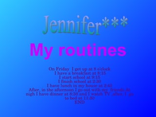My routines On Friday  I get up at 8 o’clock  I have a breakfast at 8:15 I start school at 9:15 I finish school at 2:30  I have lunch in my house at 2:45  After, in the afternoon I go out with my  friends At nigh I have dinner at 8:30 and I watch TV ,after, I  go to bed at 11:30 END Jennifer*** 