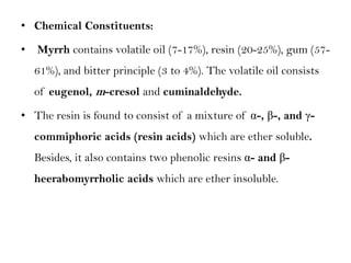 • Chemical Constituents:
• Myrrh contains volatile oil (7-17%), resin (20-25%), gum (57-
61%), and bitter principle (3 to 4%). The volatile oil consists
of eugenol, m-cresol and cuminaldehyde.
• The resin is found to consist of a mixture of α-, β-, and γ-
commiphoric acids (resin acids) which are ether soluble.
Besides, it also contains two phenolic resins α- and β-
heerabomyrrholic acids which are ether insoluble.
 
