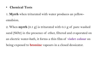 • Chemical Tests
1. Myrrh when triturated with water produces an yellow-
emulsion.
2. When myrrh (0.1 g) is triturated with 0.5 g of pure washed
sand (SiO2) in the presence of ether, filtered and evaporated on
an electric water-bath, it forms a thin film of violet colour on
being exposed to bromine vapours in a closed dessicator.
 