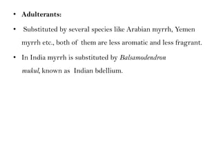 • Adulterants:
• Substituted by several species like Arabian myrrh, Yemen
myrrh etc., both of them are less aromatic and less fragrant.
• In India myrrh is substituted by Balsamodendron
mukul, known as Indian bdellium.
 