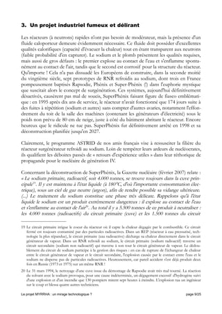 3. Un projet industriel fumeux et délirant
Les réacteurs (à neutrons) rapides n'ont pas besoin de modérateur, mais la présence d'un
fluide caloporteur demeure évidemment nécessaire. Ce fluide doit posséder d'excellentes
qualités calorifiques (capacité d'évacuer la chaleur) tout en étant transparent aux neutrons
(faible probabilité d'en capturer). Le sodium et le plomb présentent les qualités requises,
mais aussi de gros défauts : le premier explose au contact de l'eau et s'enflamme sponta-
nément au contact de l'air, tandis que le second est corrosif pour la structure du réacteur.
Qu'importe ! Cela n'a pas dissuadé les Européens de construire, dans la seconde moitié
du vingtième siècle, sept prototypes de RNR refroidis au sodium, dont trois en France
pompeusement baptisés Rapsodie, Phénix et Super-Phénix (!) dans l'euphorie mystique
que suscitait alors le concept de surgénération. Ces systèmes, aujourd'hui définitivement
désactivés, causèrent pas mal de soucis, SuperPhénix faisant figure de fiasco emblémati-
que : en 1995 après dix ans de service, le réacteur n'avait fonctionné que 174 jours suite à
des fuites à répétition (sodium et autres) sans compter d'autres avaries, notamment l'effon-
drement du toit de la salle des machines (contenant les générateurs d'électricité) sous le
poids non prévu de 80 cm de neige, juste à côté du bâtiment abritant le réacteur. Encore
heureux que le ridicule ne tue pas. SuperPhénix fut définitivement arrêté en 1998 et sa
déconstruction planifiée jusqu'en 2027.
Clairement, le programme ASTRID de nos amis français vise à ressusciter la filière du
réacteur surgénérateur refroidi au sodium. Loin de tempérer leurs ardeurs de nucléocrates,
ils qualifient les déboires passés de « retours d'expérience utiles » dans leur réthorique de
propagande pour le nucléaire de génération IV.
Concernant la déconstruction de SuperPhénix, la Gazette nucléaire (février 2007) relate :
« Le sodium primaire, radioactif, soit 4.000 tonnes, se trouve toujours dans la cuve prin-
cipale19
. Il y est maintenu à l'état liquide (à 180°C, d'où l'importante consommation élec-
trique), sous un ciel de gaz neutre (argon), afin de rendre possible sa vidange ultérieure.
(...) Le traitement du sodium constitue une phase très délicate. Rappelons qu'à l'état
liquide le sodium est un produit extrêmement dangereux : il explose au contact de l'eau
et s'enflamme au contact de l'air20
. Au total il y a 5.500 tonnes de ce produit à neutraliser :
les 4.000 tonnes (radioactifs) du circuit primaire (cuve) et les 1.500 tonnes du circuit
19 Le circuit primaire irrigue le coeur du réacteur où il capte la chaleur dégagée par le combustible. Ce circuit
fermé est toujours contaminé par des particules radioactives. Dans un REP (réacteur à eau pressurisé, tech-
nologie la plus répandue), le circuit primaire (eau radioactive) décharge sa chaleur directement dans le circuit
générateur de vapeur. Dans un RNR refroidi au sodium, le circuit primaire (sodium radioactif) traverse un
circuit secondaire (sodium non radioactif) qui traverse à son tour le circuit générateur de vapeur. Le dédou-
blement du circuit de sodium participe à la gestion des risques : en cas de rupture de l'échangeur de chaleur
entre le circuit générateur de vapeur et le circuit secondaire, l'explosion causée par le contact entre l'eau et le
sodium ne disperse pas de particules radioactives. Heureusement, car pareil accident s'est déjà produit deux
fois en Russie (1973 et 1975) sur un même RNR !
20 Le 31 mars 1994, le nettoyage d'une cuve issue du démontage de Rapsodie avait très mal tourné. La réaction
du solvant avec le sodium provoqua, pour une cause indéterminée, un dégagement excessif d'hydrogène suivi
d'une explosion et d'un incendie que 130 pompiers mirent sept heures à éteindre. L'explosion tua un ingénieur
sur le coup et blessa quatre autres techniciens.
Le projet MYRRHA : un mirage technologique ? page 9/25
 