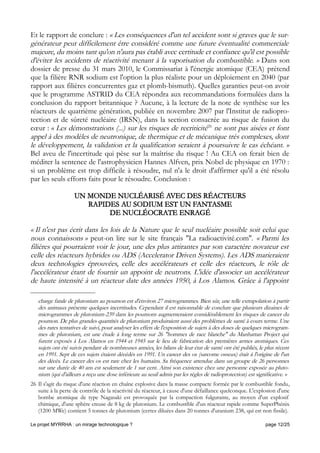 Et le rapport de conclure : « Les conséquences d'un tel accident sont si graves que le sur-
générateur peut difficilement être considéré comme une future éventualité commerciale
majeure, du moins tant qu'on n'aura pas établi avec certitude et confiance qu'il est possible
d'éviter les accidents de réactivité menant à la vaporisation du combustible. » Dans son
dossier de presse du 31 mars 2010, le Commissariat à l'énergie atomique (CEA) prétend
que la filière RNR sodium est l'option la plus réaliste pour un déploiement en 2040 (par
rapport aux filières concurrentes gaz et plomb-bismuth). Quelles garanties peut-on avoir
que le programme ASTRID du CEA répondra aux recommandations formulées dans la
conclusion du rapport britannique ? Aucune, à la lecture de la note de synthèse sur les
réacteurs de quatrième génération, publiée en novembre 2007 par l'Institut de radiopro-
tection et de sûreté nucléaire (IRSN), dans la section consacrée au risque de fusion du
cœur : « Les démonstrations (...) sur les risques de recriticité26
ne sont pas aisées et font
appel à des modèles de neutronique, de thermique et de mécanique très complexes, dont
le développement, la validation et la qualification seraient à poursuivre le cas échéant. »
Bel aveu de l'incertitude qui pèse sur la maîtrise du risque ! Au CEA on ferait bien de
méditer la sentence de l'astrophysicien Hannes Alfven, prix Nobel de physique en 1970 :
si un problème est trop difficile à résoudre, nul n'a le droit d'affirmer qu'il a été résolu
par les seuls efforts faits pour le résoudre. Conclusion :
UN MONDE NUCLÉARISÉ AVEC DES RÉACTEURS
RAPIDES AU SODIUM EST UN FANTASME
DE NUCLÉOCRATE ENRAGÉ
« Il n'est pas écrit dans les lois de la Nature que le seul nucléaire possible soit celui que
nous connaissons » peut-on lire sur le site français ''La radioactivité.com''. « Parmi les
filières qui pourraient voir le jour, une des plus attirantes par son caractère novateur est
celle des réacteurs hybrides ou ADS (Accelerator Driven Systems). Les ADS marieraient
deux technologies éprouvées, celle des accélérateurs et celle des réacteurs, le rôle de
l'accélérateur étant de fournir un appoint de neutrons. L'idée d'associer un accélérateur
de haute intensité à un réacteur date des années 1950, à Los Alamos. Grâce à l'appoint
charge fatale de plutonium au poumon est d'environ 27 microgrammes. Bien sûr, une telle extrapolation à partir
des animaux présente quelques incertitudes. Cependant il est raisonnable de conclure que plusieurs dizaines de
microgrammes de plutonium-239 dans les poumons augmenteraient considérablement les risques de cancer du
poumon. De plus grandes quantités de plutonium produiraient aussi des problèmes de santé à cours terme. Une
des rares tentatives de suivi, pour analyser les effets de l'exposition de sujets à des doses de quelques microgram-
mes de plutonium, est une étude à long terme sur 26 "hommes de race blanche" du Manhattan Project qui
furent exposés à Los Alamos en 1944 et 1945 sur le lieu de fabrication des premières armes atomiques. Ces
sujets ont été suivis pendant de nombreuses années, les bilans de leur état de santé ont été publiés, le plus récent
en 1991. Sept de ces sujets étaient décédés en 1991. Un cancer des os (sarcome osseux) était à l'origine de l'un
des décès. Le cancer des os est rare chez les humains. Sa fréquence attendue dans un groupe de 26 personnes
sur une durée de 40 ans est seulement de 1 sur cent. Ainsi son existence chez une personne exposée au pluto-
nium (qui d'ailleurs a reçu une dose inférieure au seuil admis par les règles de radioprotection) est significative. »
26 Il s'agit du risque d'une réaction en chaîne explosive dans la masse compacte formée par le combustible fondu,
suite à la perte de contrôle de la réactivité du réacteur, à cause d'une défaillance quelconque. L'explosion d'une
bombe atomique de type Nagasaki est provoquée par la compaction fulgurante, au moyen d'un explosif
chimique, d'une sphère creuse de 8 kg de plutonium. Le combustible d'un réacteur rapide comme SuperPhénix
(1200 MWe) contient 5 tonnes de plutonium (certes diluées dans 20 tonnes d'uranium 238, qui est non fissile).
Le projet MYRRHA : un mirage technologique ? page 12/25
 