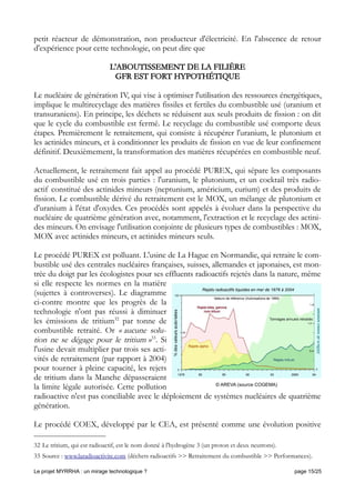 petit réacteur de démonstration, non producteur d'électricité. En l'abscence de retour
d'expérience pour cette technologie, on peut dire que
L'ABOUTISSEMENT DE LA FILIÈRE
GFR EST FORT HYPOTHÉTIQUE
Le nucléaire de génération IV, qui vise à optimiser l'utilisation des ressources énergétiques,
implique le multirecyclage des matières fissiles et fertiles du combustible usé (uranium et
transuraniens). En principe, les déchets se réduisent aux seuls produits de fission : on dit
que le cycle du combustible est fermé. Le recyclage du combustible usé comporte deux
étapes. Premièrement le retraitement, qui consiste à récupérer l'uranium, le plutonium et
les actinides mineurs, et à conditionner les produits de fission en vue de leur confinement
définitif. Deuxièmement, la transformation des matières récupérées en combustible neuf.
Actuellement, le retraitement fait appel au procédé PUREX, qui sépare les composants
du combustible usé en trois parties : l'uranium, le plutonium, et un cocktail très radio-
actif constitué des actinides mineurs (neptunium, américium, curium) et des produits de
fission. Le combustible dérivé du retraitement est le MOX, un mélange de plutonium et
d'uranium à l'état d'oxydes. Ces procédés sont appelés à évoluer dans la perspective du
nucléaire de quatrième génération avec, notamment, l'extraction et le recyclage des actini-
des mineurs. On envisage l'utilisation conjointe de plusieurs types de combustibles : MOX,
MOX avec actinides mineurs, et actinides mineurs seuls.
Le procédé PUREX est polluant. L'usine de La Hague en Normandie, qui retraite le com-
bustible usé des centrales nucléaires françaises, suisses, allemandes et japonaises, est mon-
trée du doigt par les écologistes pour ses effluents radioactifs rejetés dans la nature, même
si elle respecte les normes en la matière
(sujettes à controverses). Le diagramme
ci-contre montre que les progrès de la
technologie n'ont pas réussi à diminuer
les émissions de tritium32
par tonne de
combustible retraité. Or « aucune solu-
tion ne se dégage pour le tritium »33
. Si
l'usine devait multiplier par trois ses acti-
vités de retraitement (par rapport à 2004)
pour tourner à pleine capacité, les rejets
de tritium dans la Manche dépasseraient
la limite légale autorisée. Cette pollution
radioactive n'est pas conciliable avec le déploiement de systèmes nucléaires de quatrième
génération.
Le procédé COEX, développé par le CEA, est présenté comme une évolution positive
32 Le tritium, qui est radioactif, est le nom donné à l'hydrogène 3 (un proton et deux neutrons).
33 Source : www.laradioactivite.com (déchets radioactifs >> Retraitement du combustible >> Performances).
Le projet MYRRHA : un mirage technologique ? page 15/25
© AREVA (source COGEMA)
 