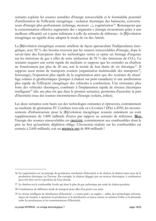 scénario exploite les sources rentables d'énergie renouvelable et le formidable potentiel
d'amélioration de l'efficacité énergétique : isolation thermique des bâtiments, convertis-
seurs d'énergie plus performants (éclairage, moteurs ...), cogénération36
. Remarquons que
la consommation effective augmentée des « négawatts » (énergie économisée grâce à une
meilleure efficacité) est à peine inférieure à celle du scénario de référence : la [R]évolution
énergétique ne signifie donc adopter le mode de vie des Amish.
La [R]évolution énergétique avancée améliore de façon spectaculaire l'indépendance éner-
gétique, avec 92 % des besoins couverts par les sources renouvelables d'énergie, dope le
savoir-faire des Européens dans les technologies vertes et opère un freinage d'urgence
sur les émissions de gaz à effet de serre (réduction de 95 % des émissions de CO2). Ce
scénario requiert une sortie rapide du nucléaire et suppose que les centrales au charbon
ne fonctionnent pas plus de 20 ans, soit la moitié de leur durée de vie théorique37
. Il
suppose aussi moins de transports routiers (organisation multimodale des transports38
,
ferroutage), l'expansion plus rapide de la cogénération ainsi que des systèmes de chauf-
fage solaires et géothermiques (pompes à chaleur sur puits canadiens) et une amélioration
plus rapide de l'efficacité énergétique des véhicules à combustion. Une croissance plus
forte des véhicules électriques, combinée à l'implantation rapide de réseaux électriques
intelligents39
(dix ans plus tôt que dans le premier scénario), permettra d'accroître la part
d'électricité issue des sources intermittentes d'énergie (solaire, éolien).
Les deux scénarios sont basés sur des technologies existantes et éprouvées, contrairement
au nucléaire de génération IV. Combien tout cela va-t-il coûter ? D'ici à 2050, les investis-
sements d'infrastructure pour la [R]évolution énergétique avancée entraînent un coût
supplémentaire de 1.800 milliards d'euros par rapport au scénario de référence. MAIS
l'énergie des sources renouvelables est GRATUITE, contrairement aux combustibles dont le
prix ne fera qu'enchérir, déplétion oblige. L'économie réalisée sur les combustibles est
estimée à 2.600 milliards, soit un BÉNÉFICE NET de 800 milliards !
36 La cogénération est un principe de production simultanée d'électricité et de chaleur, la chaleur étant issue de la
production électrique ou l'inverse. Par exemple, la chaleur dégagée par un moteur électrogène à combustion
peut très bien servir à produire de l'eau chaude.
37 Le charbon est le combustible fossile qui émet le plus de gaz carbonique par unité de chaleur produite.
38 Combinaison de différents mode de transport pour aller d'un point à un autre.
39 Le réseau intelligent de distribution d'électricité – « smart grid » en anglais – utilise des technologies informa-
tiques de manière à optimiser la production et la distribution et mieux mettre en relation l'offre et la demande
entre les producteurs et les consommateurs d'électricité.
Le projet MYRRHA : un mirage technologique ? page 18/25
 