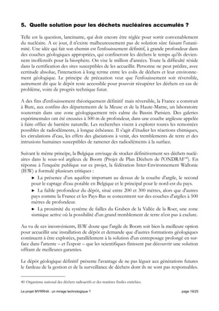 5. Quelle solution pour les déchets nucléaires accumulés ?
Telle est la question, lancinante, qui doit encore être réglée pour sortir convenablement
du nucléaire. A ce jour, il n'existe malheureusement pas de solution sûre faisant l'unani-
mité. Une idée qui fait son chemin est l'enfouissement définitif, à grande profondeur dans
des couches géologiques appropriées, qui confineront les déchets le temps qu'ils devien-
nent inoffensifs pour la biosphère. On vise le million d'années. Toute la difficulté réside
dans la certification des sites susceptibles de les accueillir. Personne ne peut prédire, avec
certitude absolue, l'interaction à long terme entre les colis de déchets et leur environne-
ment géologique. Le principe de précaution veut que l'enfouissement soit réversible,
autrement dit que le dépôt reste accessible pour pouvoir récupérer les déchets en cas de
problème, voire de progrès technique futur.
A des fins d'enfouissement théoriquement définitif mais réversible, la France a construit
à Bure, aux confins des départements de la Meuse et de la Haute-Marne, un laboratoire
souterrain dans une zone géologiquement très calme du Bassin Parisien. Des galeries
expérimentales ont été creusées à 500 m de profondeur, dans une couche argileuse appelée
à faire office de barrière naturelle. Les recherches visent à explorer toutes les remontées
possibles de radioéléments, à longue échéance. Il s’agit d’étudier les réactions chimiques,
les circulations d’eau, les effets des glaciations à venir, des tremblements de terre et des
intrusions humaines susceptibles de ramener des radioéléments à la surface.
Suivant le même principe, la Belgique envisage de stocker définitivement ses déchets nuclé-
aires dans le sous-sol argileux de Boom (Projet de Plan Déchets de l'ONDRAF40
). En
réponse à l'enquête publique sur ce projet, la fédération Inter-Environnement Wallonie
(IEW) a formulé plusieurs critiques :
► La présence d’un aquifère important au dessus de la couche d'argile, le second
pour le captage d'eau potable en Belgique et le principal pour le nord-est du pays.
► La faible profondeur du dépôt, situé entre 200 et 300 mètres, alors que d'autres
pays comme la France et les Pays-Bas se concentrent sur des couches d'argiles à 500
mètres de profondeur.
► La proximité du système de failles du Graben de la Vallée de la Roer, une zone
sismique active où la possibilité d'un grand tremblement de terre n'est pas à exclure.
Au vu de ces inconvénients, IEW doute que l'argile de Boom soit bien la meilleure option
pour accueillir une installation de dépôt et demande que d'autres formations géologiques
continuent à être explorées, parallèlement à la solution d'un entreposage prolongé en sur-
face dans l'attente – et l'espoir – que les scientifiques finissent par découvrir une solution
offrant de meilleures garanties.
Le dépôt géologique définitif présente l'avantage de ne pas léguer aux générations futures
le fardeau de la gestion et de la surveillance de déchets dont ils ne sont pas responsables.
40 Organisme national des déchets radioactifs et des matières fissiles enrichies.
Le projet MYRRHA : un mirage technologique ? page 19/25
 