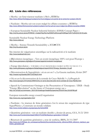 A2. Liste des références
« Myrrha : un futur réacteur nucléaire à Mol », RTBF.be
http://www.rtbf.be/info/belgique/nucleaire/myrrha-la-belgique-a-la-pointe-de-la-recherche-nucleaire-281242
« Nucléaire : Myrrha suit son cours malgré les affaires courantes », RTBF.be
http://www.rtbf.be/info/economie/nucleaire/nucleaire-myrrha-suit-son-cours-malgre-les-affaires-courantes-295850
« European Sustainable Nuclear Industrial Initiative (ESNII) Concept Paper »
http://myrrha.sckcen.be/en/MYRRHA/~/media/Files/Myrrha/ESNII%20Concept%20Paper%20-%20v2010-02-03.ashx
Sustainable Nuclear Energy Technology Platform
http://www.snetp.eu/
« Myrrha – Science Towards Sustainability », SCK●CEN
http://myrrha.sckcen.be/en
Site internet de vulgarisation scientifique sur la radioactivité et le nucléaire
http://www.laradioactivite.com/
« [R]évolution énergétique – Vers un avenir énergétique 100% vert pour l'Europe »
http://www.greenpeace.org/belgium/fr/presse/rapports/revolution-energetique/
« Energy [r]evolution – TOWARDS A FULLY RENEWABLE ENERGY SUPPLY IN THE EU 27 »
http://www.greenpeace.org/belgium/Global/belgium/report/2010/7/Energy_Revolution_En.pdf
« Déconstruction de Superphénix : où en est-on ? », La Gazette nucléaire, février 2007
http://resosol.org/Gazette/2007/235236p25.html
« Où en est la déconstruction de la centrale de Creys-Malville ? », LeProgrès.fr
http://www.leprogres.fr/fr/article/2996433/Ou-en-est-la-deconstruction-de-la-centrale-de-Creys-Malville.html
« Speech by Commissioner Oettinger at the Presentation of Greenpeace / DLR – Study
"Energy [R]evolution" on the future of European energy use »
http://ec.europa.eu/commission_2010-2014/oettinger/headlines/speeches/2010/07/doc/20100708.pdf
European renewable energy council/organisation
http://www.erec.org/organisation.html
« Nucléaire : Le réacteur de 4ème génération c’est le retour des surgénérateurs de type
SuperPhénix », Construire un monde solidaire
http://www.monde-solidaire.org/spip/spip.php?article4058
« Quatrième génération : vers un nucléaire durable », dossier de presse, CEA, 31/2/ 2010
http://www.cea.fr/content/download/33852/575120/file/Reacteurs-generation-4-CEA.pdf
« Réacteurs de quatrième génération », note de synthèse, IRSN, 21/11/2007
http://www.irsn.fr/FR/base_de_connaissances/librairie/Documents/documents_reference/IRSN_reference_reacteurs_qua
trieme_generation.pdf
Le projet MYRRHA : un mirage technologique ? page 24/25
 
