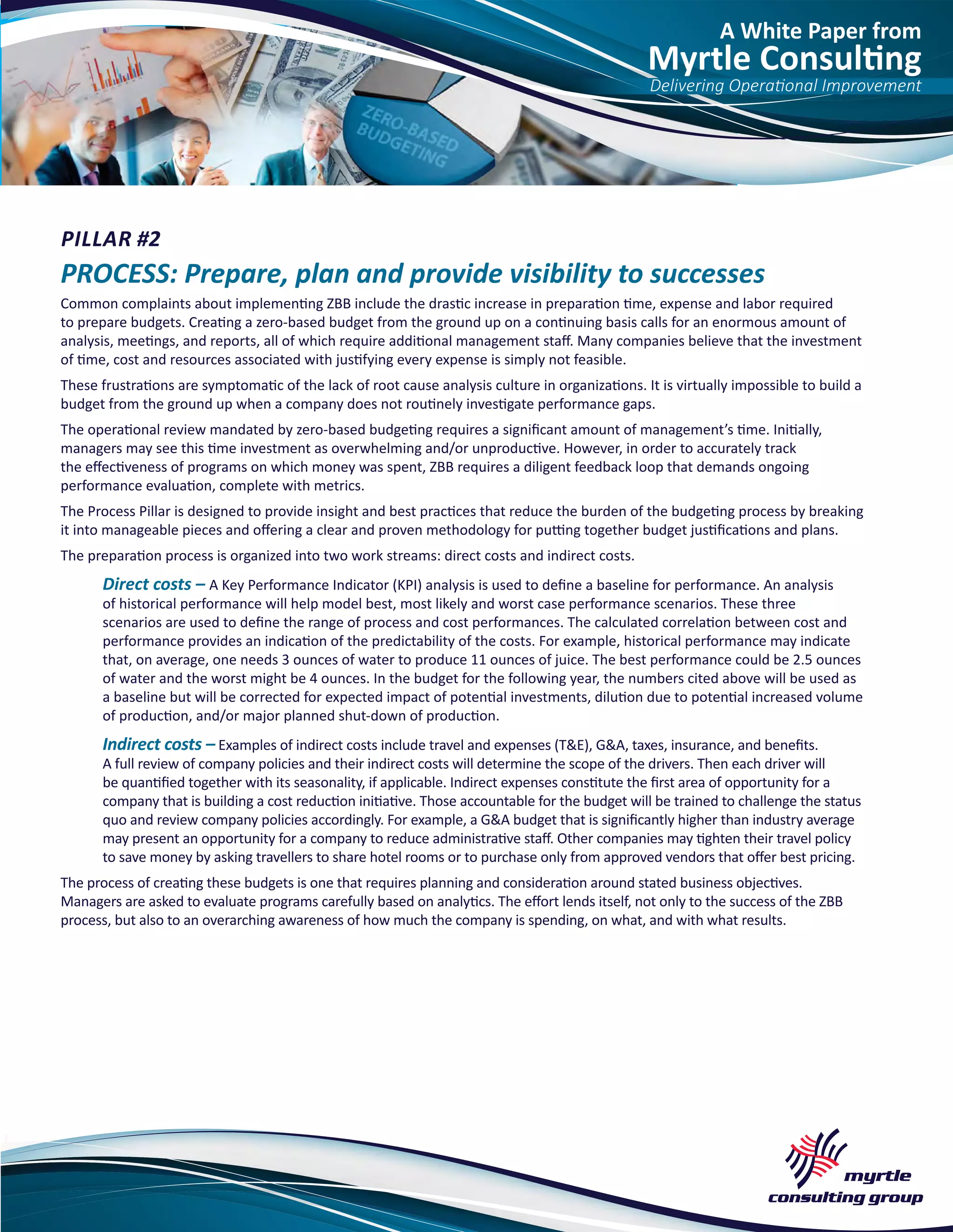 A White Paper from
Myrtle Consulting
Delivering Operational Improvement
PILLAR #2
PROCESS: Prepare, plan and provide visibility to successes
Common complaints about implementing ZBB include the drastic increase in preparation time, expense and labor required
to prepare budgets. Creating a zero-based budget from the ground up on a continuing basis calls for an enormous amount of
analysis, meetings, and reports, all of which require additional management staff. Many companies believe that the investment
of time, cost and resources associated with justifying every expense is simply not feasible.
These frustrations are symptomatic of the lack of root cause analysis culture in organizations. It is virtually impossible to build a
budget from the ground up when a company does not routinely investigate performance gaps.
The operational review mandated by zero-based budgeting requires a significant amount of management’s time. Initially,
managers may see this time investment as overwhelming and/or unproductive. However, in order to accurately track
the effectiveness of programs on which money was spent, ZBB requires a diligent feedback loop that demands ongoing
performance evaluation, complete with metrics.
The Process Pillar is designed to provide insight and best practices that reduce the burden of the budgeting process by breaking
it into manageable pieces and offering a clear and proven methodology for putting together budget justifications and plans.
The preparation process is organized into two work streams: direct costs and indirect costs.
Direct costs – A Key Performance Indicator (KPI) analysis is used to define a baseline for performance. An analysis
of historical performance will help model best, most likely and worst case performance scenarios. These three
scenarios are used to define the range of process and cost performances. The calculated correlation between cost and
performance provides an indication of the predictability of the costs. For example, historical performance may indicate
that, on average, one needs 3 ounces of water to produce 11 ounces of juice. The best performance could be 2.5 ounces
of water and the worst might be 4 ounces. In the budget for the following year, the numbers cited above will be used as
a baseline but will be corrected for expected impact of potential investments, dilution due to potential increased volume
of production, and/or major planned shut-down of production.
Indirect costs – Examples of indirect costs include travel and expenses (T&E), G&A, taxes, insurance, and benefits.
A full review of company policies and their indirect costs will determine the scope of the drivers. Then each driver will
be quantified together with its seasonality, if applicable. Indirect expenses constitute the first area of opportunity for a
company that is building a cost reduction initiative. Those accountable for the budget will be trained to challenge the status
quo and review company policies accordingly. For example, a G&A budget that is significantly higher than industry average
may present an opportunity for a company to reduce administrative staff. Other companies may tighten their travel policy
to save money by asking travellers to share hotel rooms or to purchase only from approved vendors that offer best pricing.
The process of creating these budgets is one that requires planning and consideration around stated business objectives.
Managers are asked to evaluate programs carefully based on analytics. The effort lends itself, not only to the success of the ZBB
process, but also to an overarching awareness of how much the company is spending, on what, and with what results.
 