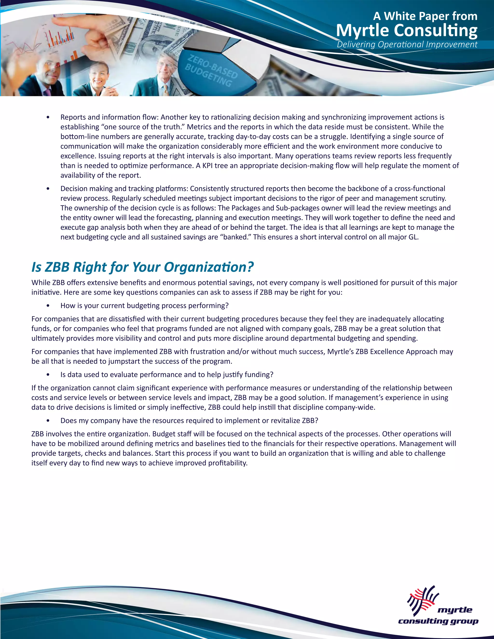 A White Paper from
Myrtle Consulting
Delivering Operational Improvement
•	 Reports and information flow: Another key to rationalizing decision making and synchronizing improvement actions is
establishing “one source of the truth.” Metrics and the reports in which the data reside must be consistent. While the
bottom-line numbers are generally accurate, tracking day-to-day costs can be a struggle. Identifying a single source of
communication will make the organization considerably more efficient and the work environment more conducive to
excellence. Issuing reports at the right intervals is also important. Many operations teams review reports less frequently
than is needed to optimize performance. A KPI tree an appropriate decision-making flow will help regulate the moment of
availability of the report.
•	 Decision making and tracking platforms: Consistently structured reports then become the backbone of a cross-functional
review process. Regularly scheduled meetings subject important decisions to the rigor of peer and management scrutiny.
The ownership of the decision cycle is as follows: The Packages and Sub-packages owner will lead the review meetings and
the entity owner will lead the forecasting, planning and execution meetings. They will work together to define the need and
execute gap analysis both when they are ahead of or behind the target. The idea is that all learnings are kept to manage the
next budgeting cycle and all sustained savings are “banked.” This ensures a short interval control on all major GL.
Is ZBB Right for Your Organization?
While ZBB offers extensive benefits and enormous potential savings, not every company is well positioned for pursuit of this major
initiative. Here are some key questions companies can ask to assess if ZBB may be right for you:
•	 How is your current budgeting process performing?
For companies that are dissatisfied with their current budgeting procedures because they feel they are inadequately allocating
funds, or for companies who feel that programs funded are not aligned with company goals, ZBB may be a great solution that
ultimately provides more visibility and control and puts more discipline around departmental budgeting and spending.
For companies that have implemented ZBB with frustration and/or without much success, Myrtle’s ZBB Excellence Approach may
be all that is needed to jumpstart the success of the program.
•	 Is data used to evaluate performance and to help justify funding?
If the organization cannot claim significant experience with performance measures or understanding of the relationship between
costs and service levels or between service levels and impact, ZBB may be a good solution. If management’s experience in using
data to drive decisions is limited or simply ineffective, ZBB could help instill that discipline company-wide.
•	 Does my company have the resources required to implement or revitalize ZBB?
ZBB involves the entire organization. Budget staff will be focused on the technical aspects of the processes. Other operations will
have to be mobilized around defining metrics and baselines tied to the financials for their respective operations. Management will
provide targets, checks and balances. Start this process if you want to build an organization that is willing and able to challenge
itself every day to find new ways to achieve improved profitability.
 