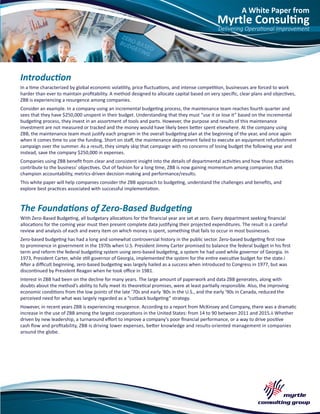A White Paper from
Myrtle Consulting
Delivering Operational Improvement
Introduction
In a time characterized by global economic volatility, price fluctuations, and intense competition, businesses are forced to work
harder than ever to maintain profitability. A method designed to allocate capital based on very specific, clear plans and objectives,
ZBB is experiencing a resurgence among companies.
Consider an example. In a company using an incremental budgeting process, the maintenance team reaches fourth quarter and
sees that they have $250,000 unspent in their budget. Understanding that they must “use it or lose it” based on the incremental
budgeting process, they invest in an assortment of tools and parts. However, the purpose and results of this maintenance
investment are not measured or tracked and the money would have likely been better spent elsewhere. At the company using
ZBB, the maintenance team must justify each program in the overall budgeting plan at the beginning of the year, and once again
when it comes time to use the funding. Short on staff, the maintenance department failed to execute an equipment refurbishment
campaign over the summer. As a result, they simply skip that campaign with no concerns of losing budget the following year and
instead, save the company $250,000 in expenses.
Companies using ZBB benefit from clear and consistent insight into the details of departmental activities and how those activities
contribute to the business’ objectives. Out of fashion for a long time, ZBB is now gaining momentum among companies that
champion accountability, metrics-driven decision-making and performance/results.
This white paper will help companies consider the ZBB approach to budgeting, understand the challenges and benefits, and
explore best practices associated with successful implementation.
The Foundations of Zero-Based Budgeting
With Zero-Based Budgeting, all budgetary allocations for the financial year are set at zero. Every department seeking financial
allocations for the coming year must then present complete data justifying their projected expenditures. The result is a careful
review and analysis of each and every item on which money is spent, something that fails to occur in most businesses.
Zero-based budgeting has had a long and somewhat controversial history in the public sector. Zero-based budgeting first rose
to prominence in government in the 1970s when U.S. President Jimmy Carter promised to balance the federal budget in his first
term and reform the federal budgeting system using zero-based budgeting, a system he had used while governor of Georgia. In
1973, President Carter, while still governor of Georgia, implemented the system for the entire executive budget for the state.i
After a difficult beginning, zero-based budgeting was largely hailed as a success when introduced to Congress in 1977, but was
discontinued by President Reagan when he took office in 1981.
Interest in ZBB had been on the decline for many years. The large amount of paperwork and data ZBB generates, along with
doubts about the method’s ability to fully meet its theoretical promises, were at least partially responsible. Also, the improving
economic conditions from the low points of the late ‘70s and early ‘80s in the U.S., and the early ‘90s in Canada, reduced the
perceived need for what was largely regarded as a “cutback budgeting” strategy.
However, in recent years ZBB is experiencing resurgence. According to a report from McKinsey and Company, there was a dramatic
increase in the use of ZBB among the largest corporations in the United States: from 14 to 90 between 2011 and 2015.ii Whether
driven by new leadership, a turnaround effort to improve a company’s poor financial performance, or a way to drive positive
cash flow and profitability, ZBB is driving lower expenses, better knowledge and results-oriented management in companies
around the globe.
 
